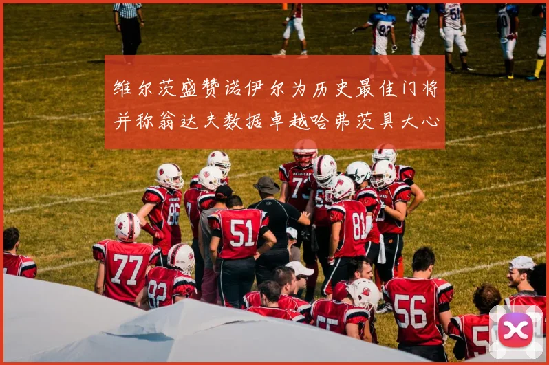 维尔茨盛赞诺伊尔为历史最佳门将并称翁达夫数据卓越哈弗茨具大心脏