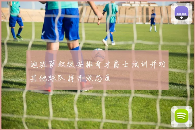 迪班萨积极安排奇才爵士试训并对其他球队持开放态度