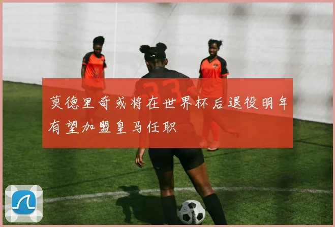 莫德里奇或将在世界杯后退役明年有望加盟皇马任职
