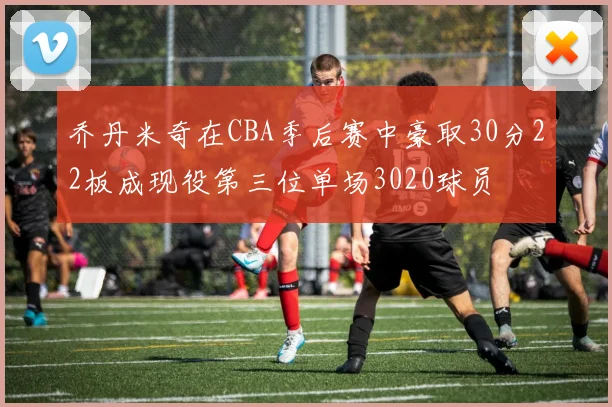 乔丹米奇在CBA季后赛中豪取30分22板成现役第三位单场3020球员