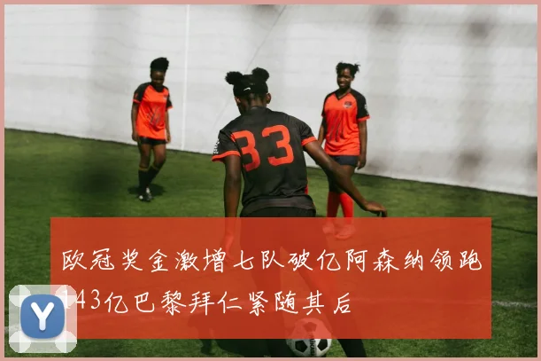 欧冠奖金激增七队破亿阿森纳领跑143亿巴黎拜仁紧随其后