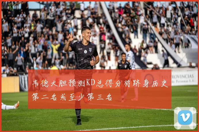 韦德大胆预测KD总得分将跻身历史第二名或至少第三名