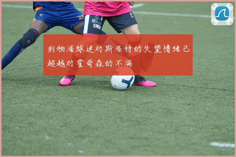 利物浦球迷对斯洛特的失望情绪已超越对霍奇森的不满