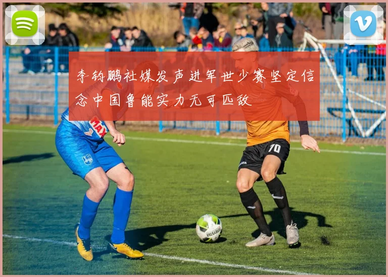 李钧鹏社媒发声进军世少赛坚定信念中国鲁能实力无可匹敌