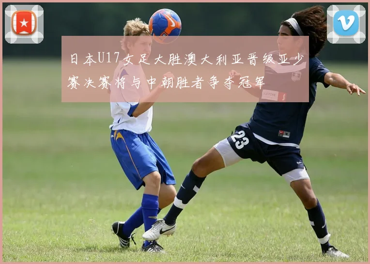 日本U17女足大胜澳大利亚晋级亚少赛决赛将与中朝胜者争夺冠军