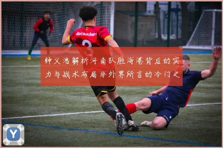 钟义浩解析河南队胜海港背后的实力与战术布局非外界所言的冷门之战