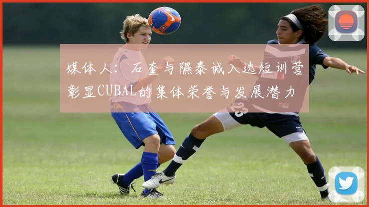 媒体人：石奎与隰泰诚入选短训营彰显CUBAL的集体荣誉与发展潜力