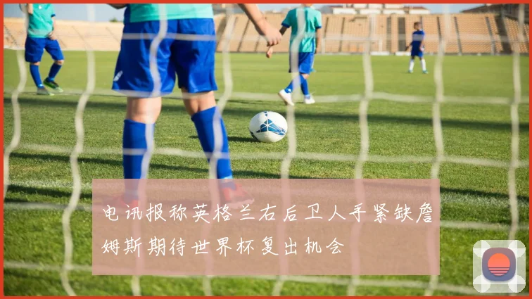 电讯报称英格兰右后卫人手紧缺詹姆斯期待世界杯复出机会